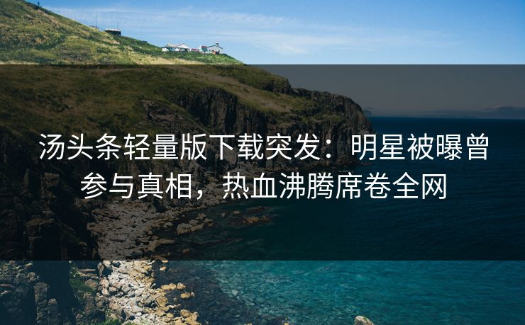 汤头条轻量版下载突发：明星被曝曾参与真相，热血沸腾席卷全网