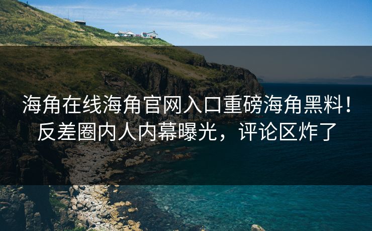 海角在线海角官网入口重磅海角黑料！反差圈内人内幕曝光，评论区炸了