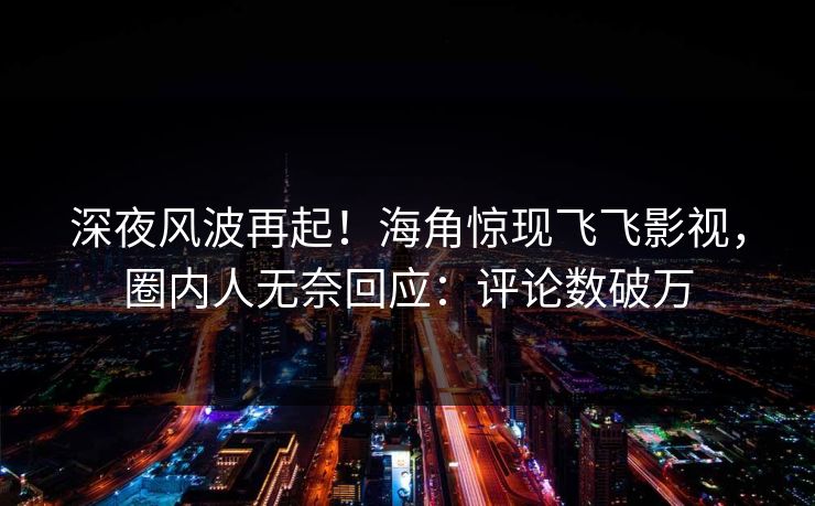深夜风波再起！海角惊现飞飞影视，圈内人无奈回应：评论数破万