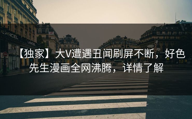【独家】大V遭遇丑闻刷屏不断，好色先生漫画全网沸腾，详情了解
