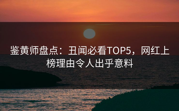 鉴黄师盘点：丑闻必看TOP5，网红上榜理由令人出乎意料