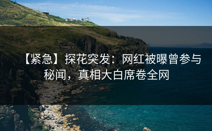 【紧急】探花突发：网红被曝曾参与秘闻，真相大白席卷全网
