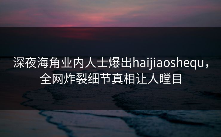 深夜海角业内人士爆出haijiaoshequ，全网炸裂细节真相让人瞠目