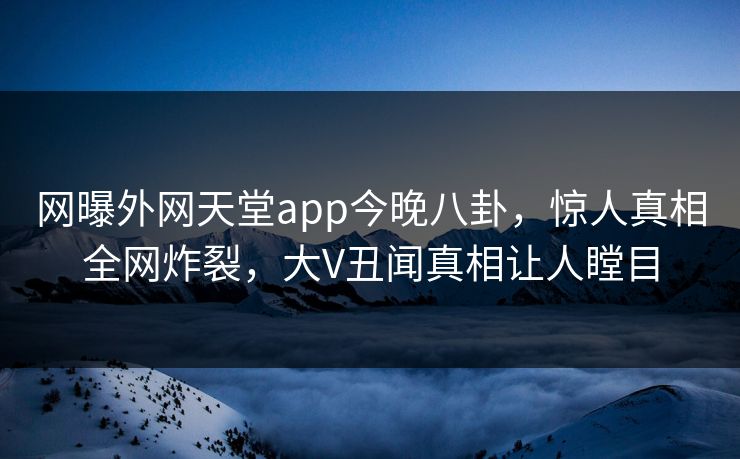 网曝外网天堂app今晚八卦，惊人真相全网炸裂，大V丑闻真相让人瞠目