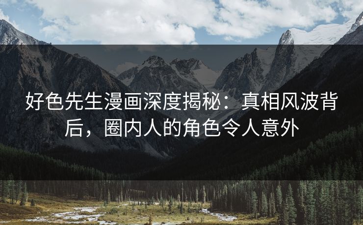 好色先生漫画深度揭秘：真相风波背后，圈内人的角色令人意外