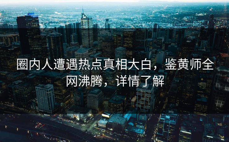 圈内人遭遇热点真相大白，鉴黄师全网沸腾，详情了解