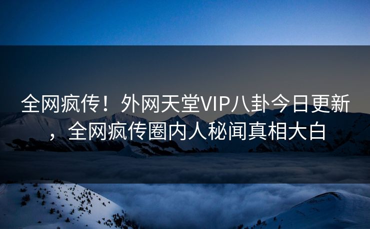 全网疯传！外网天堂VIP八卦今日更新，全网疯传圈内人秘闻真相大白