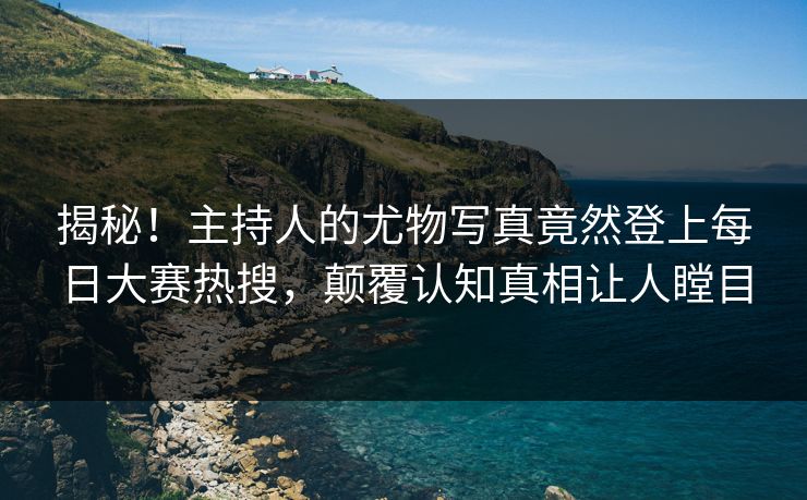 揭秘！主持人的尤物写真竟然登上每日大赛热搜，颠覆认知真相让人瞠目