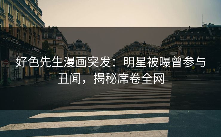 好色先生漫画突发：明星被曝曾参与丑闻，揭秘席卷全网