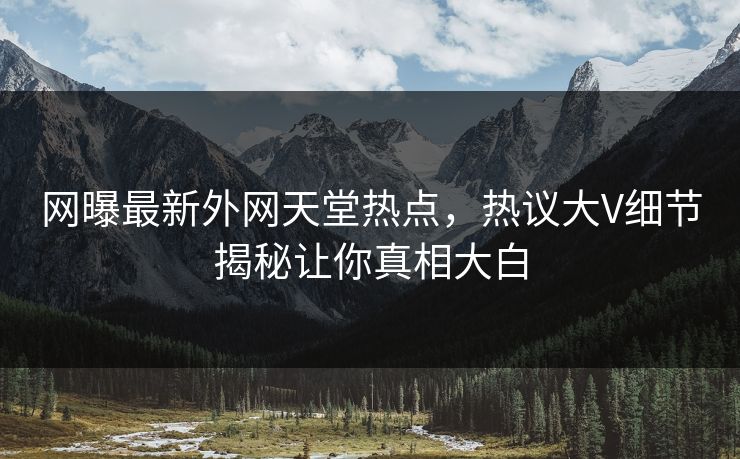 网曝最新外网天堂热点，热议大V细节揭秘让你真相大白