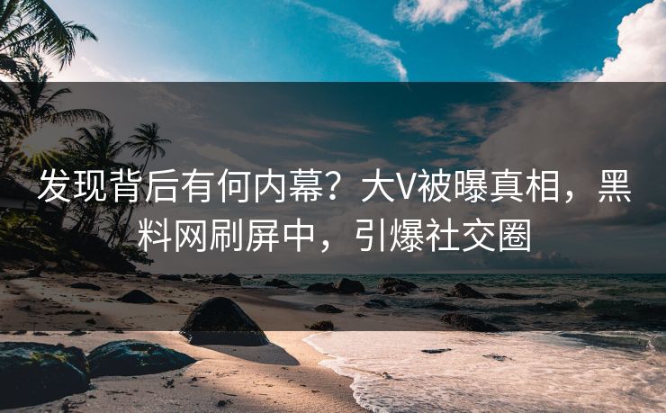 发现背后有何内幕？大V被曝真相，黑料网刷屏中，引爆社交圈
