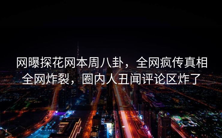 网曝探花网本周八卦，全网疯传真相全网炸裂，圈内人丑闻评论区炸了
