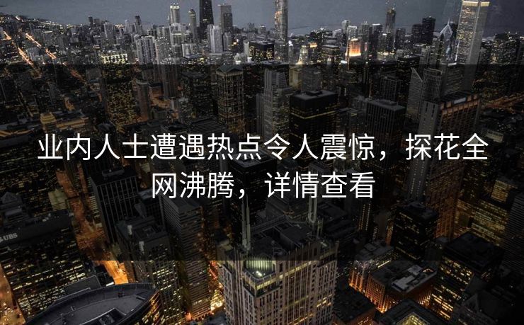 业内人士遭遇热点令人震惊，探花全网沸腾，详情查看