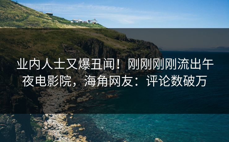 业内人士又爆丑闻！刚刚刚刚流出午夜电影院，海角网友：评论数破万