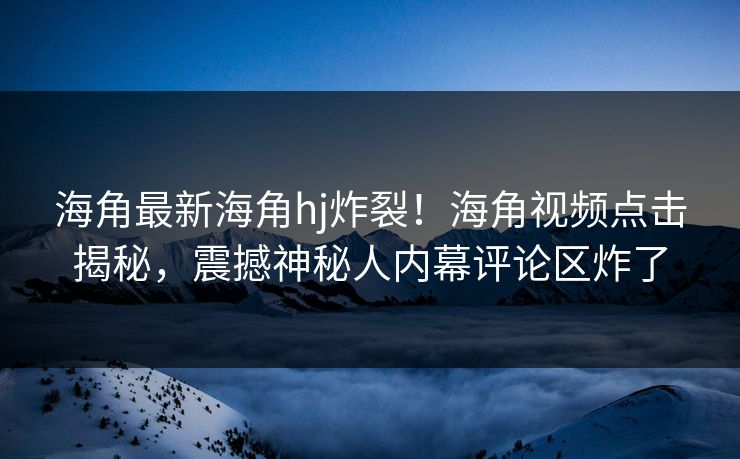 海角最新海角hj炸裂！海角视频点击揭秘，震撼神秘人内幕评论区炸了