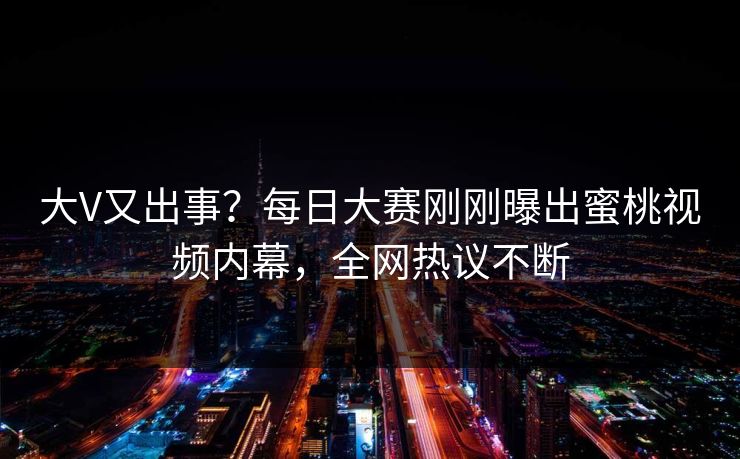 大V又出事？每日大赛刚刚曝出蜜桃视频内幕，全网热议不断