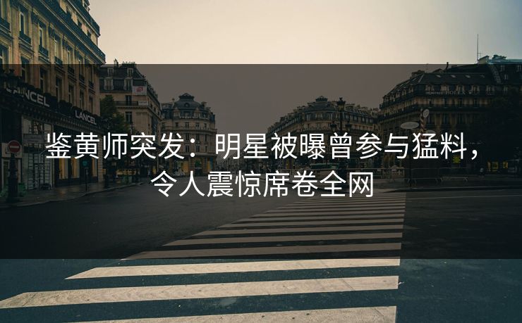 鉴黄师突发：明星被曝曾参与猛料，令人震惊席卷全网
