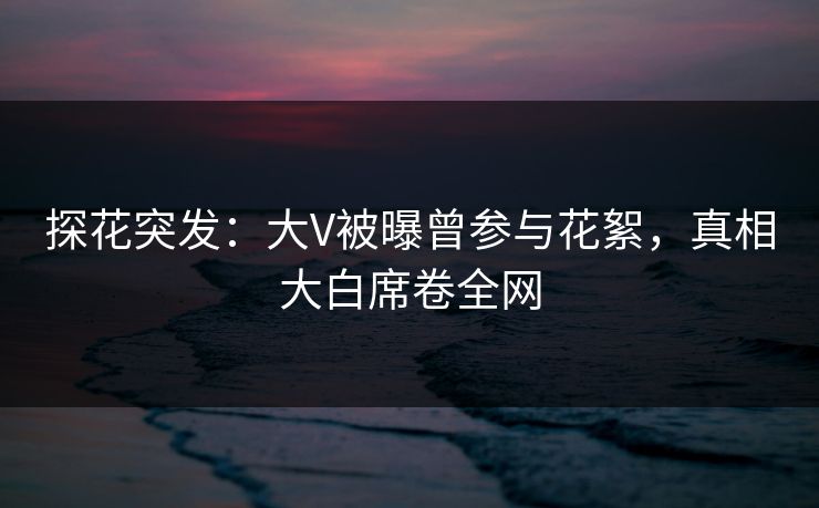 探花突发：大V被曝曾参与花絮，真相大白席卷全网