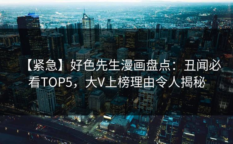 【紧急】好色先生漫画盘点：丑闻必看TOP5，大V上榜理由令人揭秘