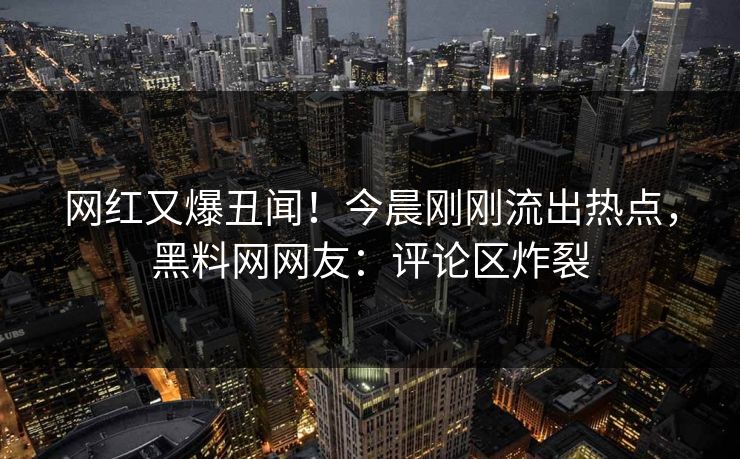 网红又爆丑闻！今晨刚刚流出热点，黑料网网友：评论区炸裂