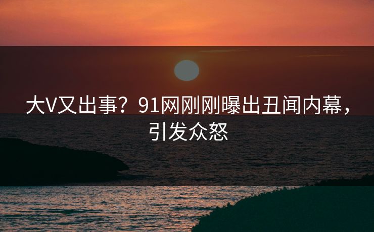 大V又出事？91网刚刚曝出丑闻内幕，引发众怒