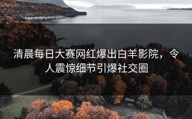 清晨每日大赛网红爆出白羊影院，令人震惊细节引爆社交圈