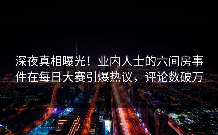深夜真相曝光！业内人士的六间房事件在每日大赛引爆热议，评论数破万