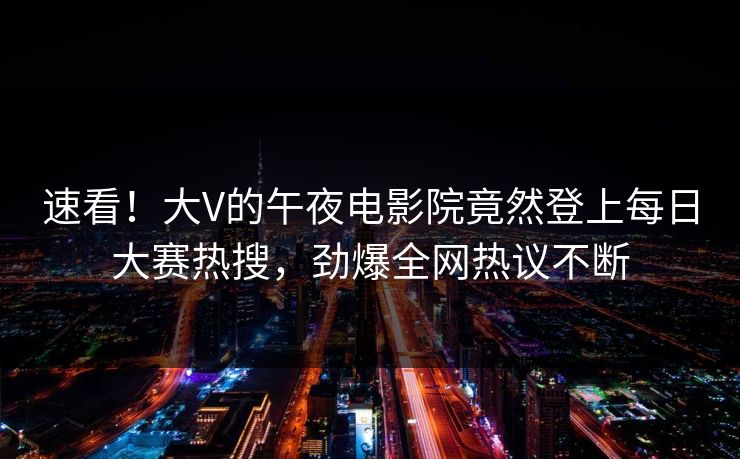 速看！大V的午夜电影院竟然登上每日大赛热搜，劲爆全网热议不断