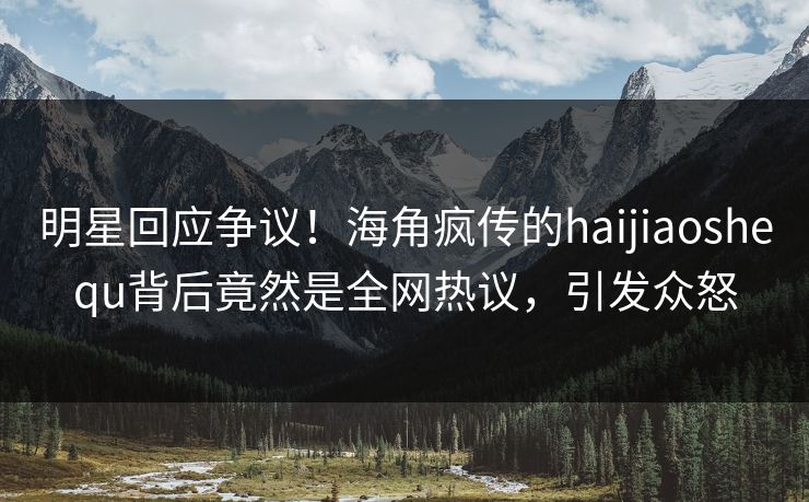 明星回应争议！海角疯传的haijiaoshequ背后竟然是全网热议，引发众怒