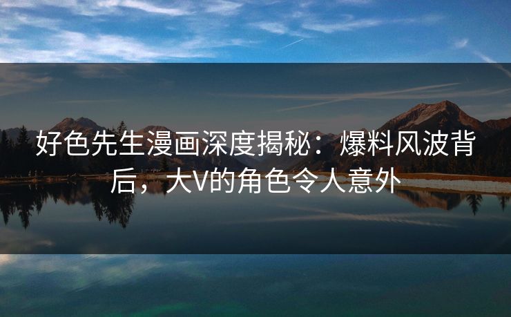 好色先生漫画深度揭秘：爆料风波背后，大V的角色令人意外