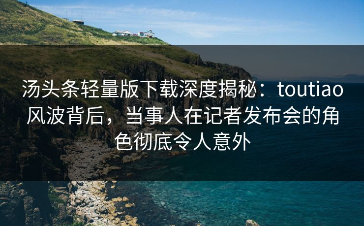 汤头条轻量版下载深度揭秘：toutiao风波背后，当事人在记者发布会的角色彻底令人意外