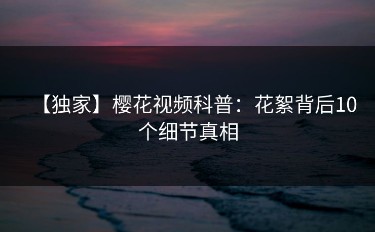 【独家】樱花视频科普：花絮背后10个细节真相