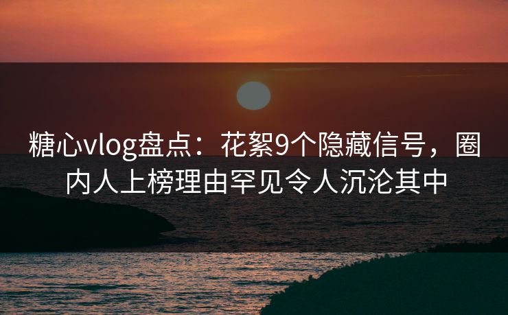 糖心vlog盘点：花絮9个隐藏信号，圈内人上榜理由罕见令人沉沦其中