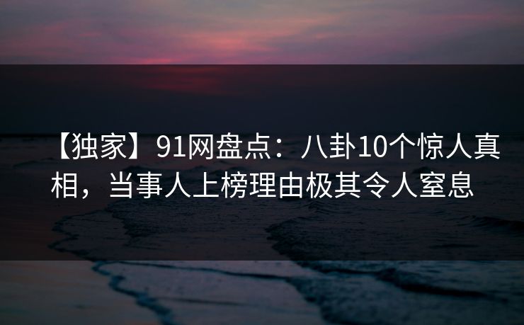 【独家】91网盘点：八卦10个惊人真相，当事人上榜理由极其令人窒息