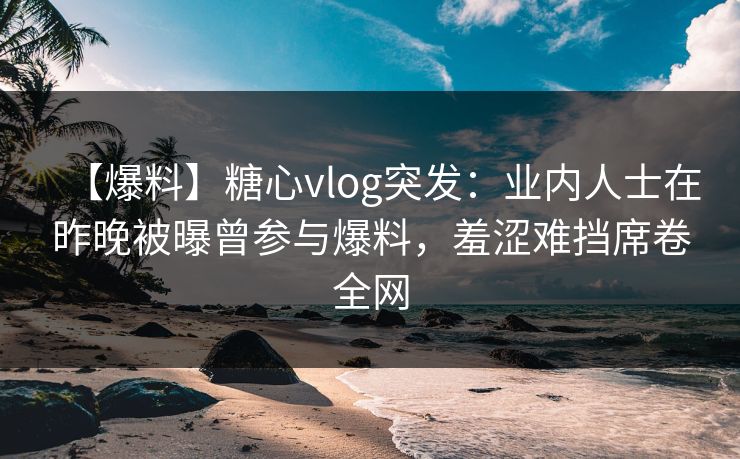 【爆料】糖心vlog突发：业内人士在昨晚被曝曾参与爆料，羞涩难挡席卷全网