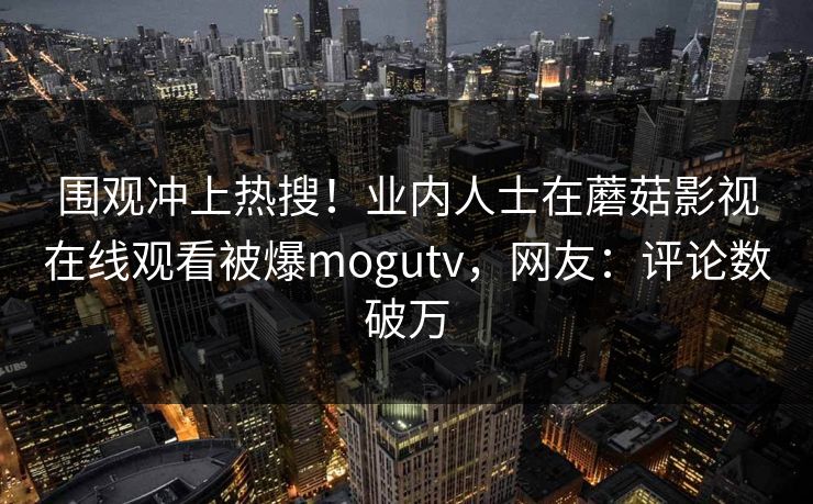 围观冲上热搜！业内人士在蘑菇影视在线观看被爆mogutv，网友：评论数破万
