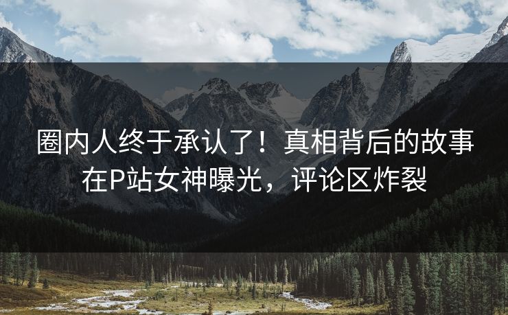 圈内人终于承认了！真相背后的故事在P站女神曝光，评论区炸裂