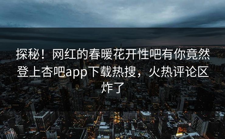 探秘！网红的春暖花开性吧有你竟然登上杏吧app下载热搜，火热评论区炸了