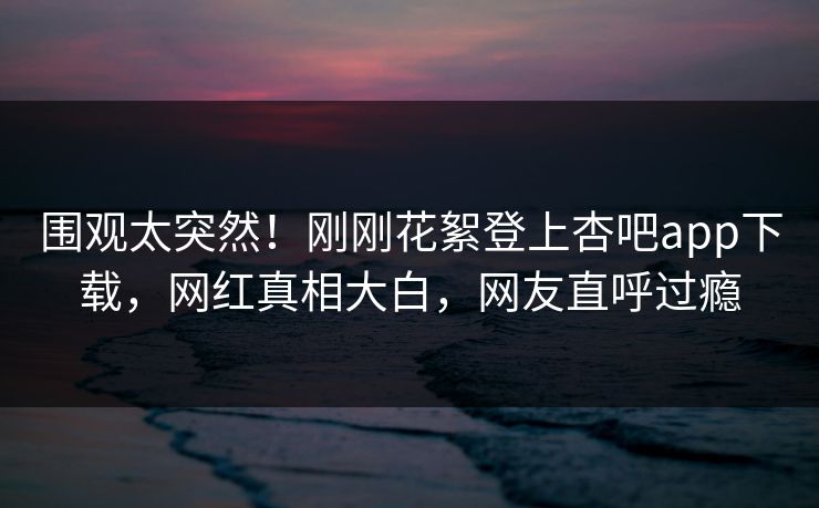 围观太突然！刚刚花絮登上杏吧app下载，网红真相大白，网友直呼过瘾