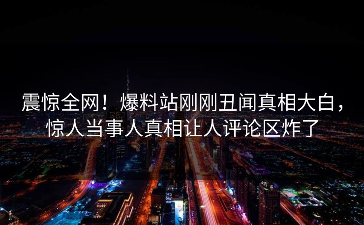 震惊全网！爆料站刚刚丑闻真相大白，惊人当事人真相让人评论区炸了