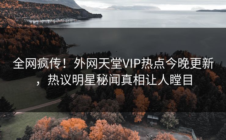 全网疯传！外网天堂VIP热点今晚更新，热议明星秘闻真相让人瞠目