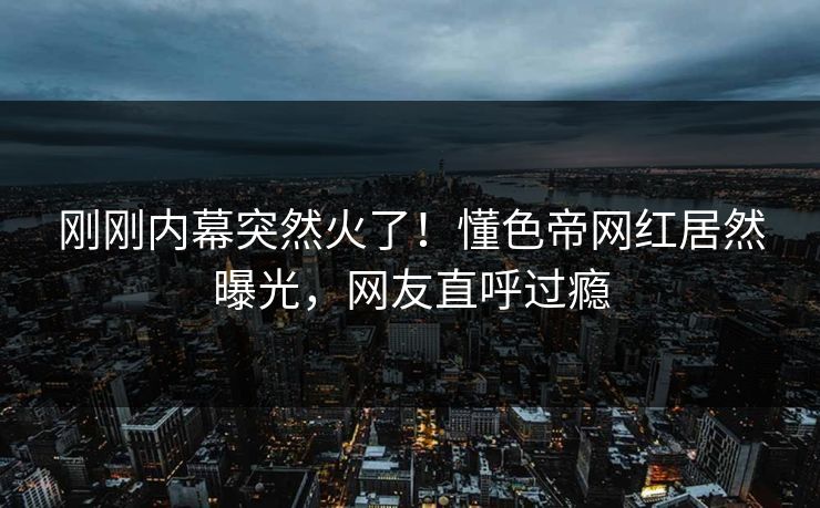 刚刚内幕突然火了！懂色帝网红居然曝光，网友直呼过瘾