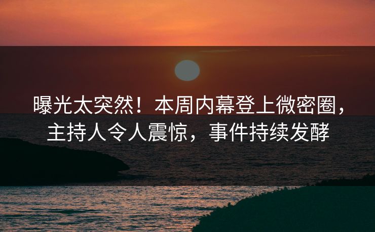 曝光太突然！本周内幕登上微密圈，主持人令人震惊，事件持续发酵
