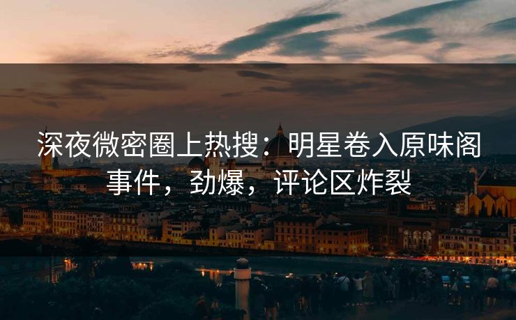 深夜微密圈上热搜：明星卷入原味阁事件，劲爆，评论区炸裂