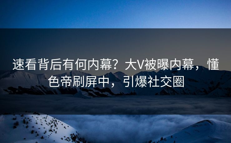 速看背后有何内幕？大V被曝内幕，懂色帝刷屏中，引爆社交圈