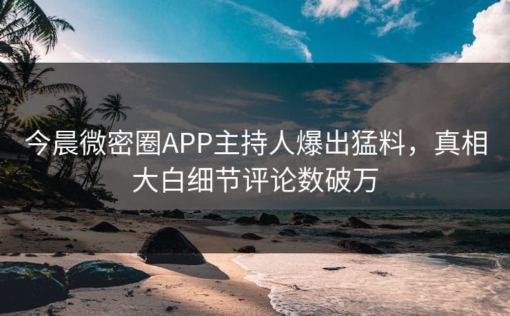 今晨微密圈APP主持人爆出猛料，真相大白细节评论数破万