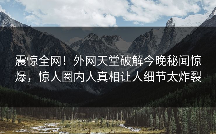 震惊全网！外网天堂破解今晚秘闻惊爆，惊人圈内人真相让人细节太炸裂