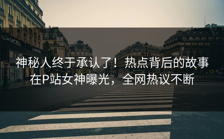 神秘人终于承认了！热点背后的故事在P站女神曝光，全网热议不断