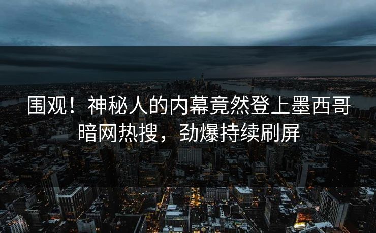 围观！神秘人的内幕竟然登上墨西哥暗网热搜，劲爆持续刷屏