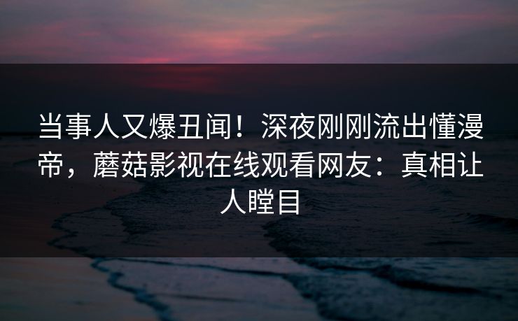 当事人又爆丑闻！深夜刚刚流出懂漫帝，蘑菇影视在线观看网友：真相让人瞠目